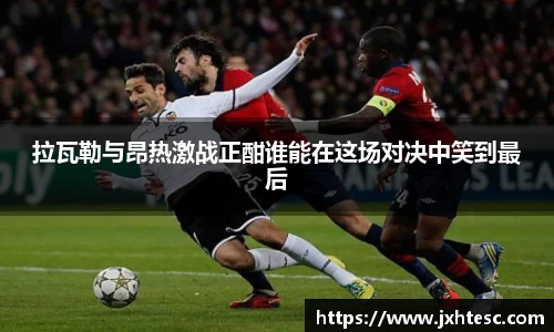 拉瓦勒与昂热激战正酣谁能在这场对决中笑到最后